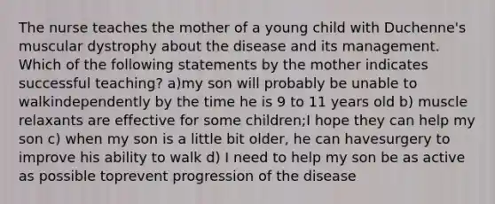 The nurse teaches the mother of a young child with Duchenne's muscular dystrophy about the disease and its management. Which of the following statements by the mother indicates successful teaching? a)my son will probably be unable to walkindependently by the time he is 9 to 11 years old b) muscle relaxants are effective for some children;I hope they can help my son c) when my son is a little bit older, he can havesurgery to improve his ability to walk d) I need to help my son be as active as possible toprevent progression of the disease