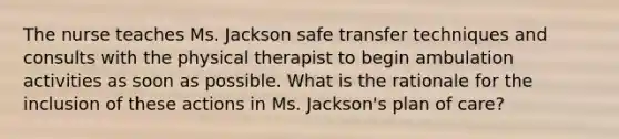 The nurse teaches Ms. Jackson safe transfer techniques and consults with the physical therapist to begin ambulation activities as soon as possible. What is the rationale for the inclusion of these actions in Ms. Jackson's plan of care?