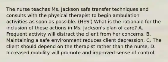 The nurse teaches Ms. Jackson safe transfer techniques and consults with the physical therapist to begin ambulation activities as soon as possible. (HESI) What is the rationale for the inclusion of these actions in Ms. Jackson's plan of care? A. Frequent activity will distract the client from her concerns. B. Maintaining a safe environment reduces client depression. C. The client should depend on the therapist rather than the nurse. D. Increased mobility will promote and improved sense of control.