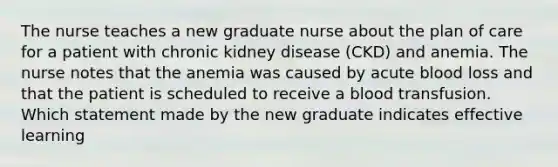 The nurse teaches a new graduate nurse about the plan of care for a patient with chronic kidney disease (CKD) and anemia. The nurse notes that the anemia was caused by acute blood loss and that the patient is scheduled to receive a blood transfusion. Which statement made by the new graduate indicates effective learning