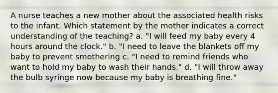 A nurse teaches a new mother about the associated health risks to the infant. Which statement by the mother indicates a correct understanding of the teaching? a. "I will feed my baby every 4 hours around the clock." b. "I need to leave the blankets off my baby to prevent smothering c. "I need to remind friends who want to hold my baby to wash their hands." d. "I will throw away the bulb syringe now because my baby is breathing fine."