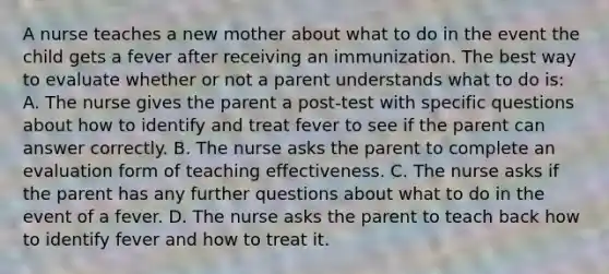 A nurse teaches a new mother about what to do in the event the child gets a fever after receiving an immunization. The best way to evaluate whether or not a parent understands what to do is: A. The nurse gives the parent a post-test with specific questions about how to identify and treat fever to see if the parent can answer correctly. B. The nurse asks the parent to complete an evaluation form of teaching effectiveness. C. The nurse asks if the parent has any further questions about what to do in the event of a fever. D. The nurse asks the parent to teach back how to identify fever and how to treat it.