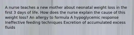 A nurse teaches a new mother about neonatal weight loss in the first 3 days of life. How does the nurse explain the cause of this weight loss? An allergy to formula A hypoglycemic response Ineffective feeding techniques Excretion of accumulated excess fluids