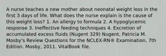 A nurse teaches a new mother about neonatal weight loss in the first 3 days of life. What does the nurse explain is the cause of this weight loss? 1. An allergy to formula 2. A hypoglycemic response 3. Ineffective feeding techniques 4. Excretion of accumulated excess fluids (Nugent 329) Nugent, Patricia M. Mosby's Review Questions for the NCLEX-RN® Examination, 7th Edition. Mosby, 2011. VitalBook file.