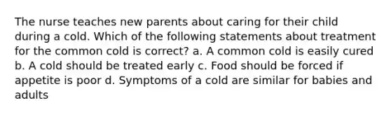 The nurse teaches new parents about caring for their child during a cold. Which of the following statements about treatment for the common cold is correct? a. A common cold is easily cured b. A cold should be treated early c. Food should be forced if appetite is poor d. Symptoms of a cold are similar for babies and adults