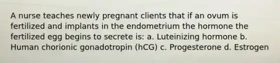 A nurse teaches newly pregnant clients that if an ovum is fertilized and implants in the endometrium the hormone the fertilized egg begins to secrete is: a. Luteinizing hormone b. Human chorionic gonadotropin (hCG) c. Progesterone d. Estrogen