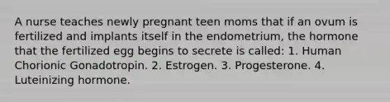 A nurse teaches newly pregnant teen moms that if an ovum is fertilized and implants itself in the endometrium, the hormone that the fertilized egg begins to secrete is called: 1. Human Chorionic Gonadotropin. 2. Estrogen. 3. Progesterone. 4. Luteinizing hormone.