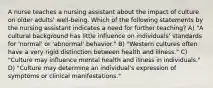 A nurse teaches a nursing assistant about the impact of culture on older adults' well-being. Which of the following statements by the nursing assistant indicates a need for further teaching? A) "A cultural background has little influence on individuals' standards for 'normal' or 'abnormal' behavior." B) "Western cultures often have a very rigid distinction between health and illness." C) "Culture may influence mental health and illness in individuals." D) "Culture may determine an individual's expression of symptoms or clinical manifestations."