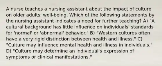 A nurse teaches a nursing assistant about the impact of culture on older adults' well-being. Which of the following statements by the nursing assistant indicates a need for further teaching? A) "A cultural background has little influence on individuals' standards for 'normal' or 'abnormal' behavior." B) "Western cultures often have a very rigid distinction between health and illness." C) "Culture may influence mental health and illness in individuals." D) "Culture may determine an individual's expression of symptoms or clinical manifestations."