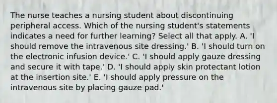 The nurse teaches a nursing student about discontinuing peripheral access. Which of the nursing student's statements indicates a need for further learning? Select all that apply. A. 'I should remove the intravenous site dressing.' B. 'I should turn on the electronic infusion device.' C. 'I should apply gauze dressing and secure it with tape.' D. 'I should apply skin protectant lotion at the insertion site.' E. 'I should apply pressure on the intravenous site by placing gauze pad.'