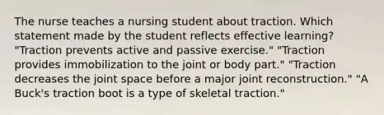 The nurse teaches a nursing student about traction. Which statement made by the student reflects effective learning? "Traction prevents active and passive exercise." "Traction provides immobilization to the joint or body part." "Traction decreases the joint space before a major joint reconstruction." "A Buck's traction boot is a type of skeletal traction."