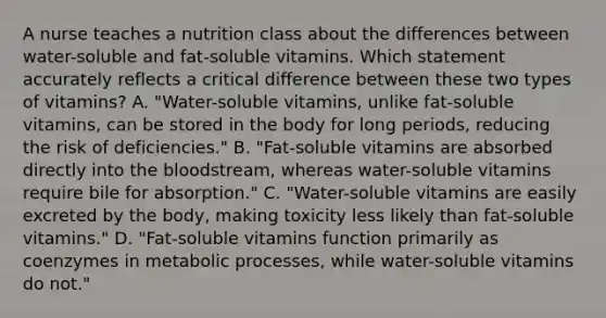 A nurse teaches a nutrition class about the differences between water-soluble and fat-soluble vitamins. Which statement accurately reflects a critical difference between these two types of vitamins? A. "Water-soluble vitamins, unlike fat-soluble vitamins, can be stored in the body for long periods, reducing the risk of deficiencies." B. "Fat-soluble vitamins are absorbed directly into the bloodstream, whereas water-soluble vitamins require bile for absorption." C. "Water-soluble vitamins are easily excreted by the body, making toxicity less likely than fat-soluble vitamins." D. "Fat-soluble vitamins function primarily as coenzymes in metabolic processes, while water-soluble vitamins do not."