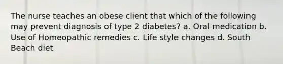 The nurse teaches an obese client that which of the following may prevent diagnosis of type 2 diabetes? a. Oral medication b. Use of Homeopathic remedies c. Life style changes d. South Beach diet