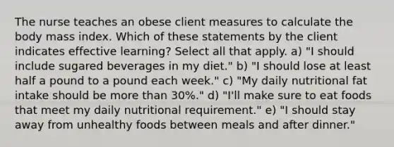 The nurse teaches an obese client measures to calculate the body mass index. Which of these statements by the client indicates effective learning? Select all that apply. a) "I should include sugared beverages in my diet." b) "I should lose at least half a pound to a pound each week." c) "My daily nutritional fat intake should be more than 30%." d) "I'll make sure to eat foods that meet my daily nutritional requirement." e) "I should stay away from unhealthy foods between meals and after dinner."