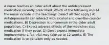 A nurse teaches an older adult about the antidepressant medication recently prescribed. Which of the following should the nurse include in the teaching? (Select all that apply.) A) Antidepressants can interact with alcohol and over-the-counter medications. B) Depression is uncommon in the older adult population. C) Expect adverse effects of the medicine; stop medication if they occur. D) Don't expect immediate improvement; a fair trial may take up to 12 weeks. E) The medication is to be taken only as needed.