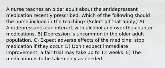 A nurse teaches an older adult about the antidepressant medication recently prescribed. Which of the following should the nurse include in the teaching? (Select all that apply.) A) Antidepressants can interact with alcohol and over-the-counter medications. B) Depression is uncommon in the older adult population. C) Expect adverse effects of the medicine; stop medication if they occur. D) Don't expect immediate improvement; a fair trial may take up to 12 weeks. E) The medication is to be taken only as needed.