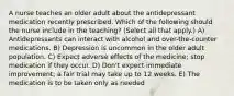 A nurse teaches an older adult about the antidepressant medication recently prescribed. Which of the following should the nurse include in the teaching? (Select all that apply.) A) Antidepressants can interact with alcohol and over-the-counter medications. B) Depression is uncommon in the older adult population. C) Expect adverse effects of the medicine; stop medication if they occur. D) Don't expect immediate improvement; a fair trial may take up to 12 weeks. E) The medication is to be taken only as needed