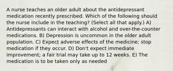 A nurse teaches an older adult about the antidepressant medication recently prescribed. Which of the following should the nurse include in the teaching? (Select all that apply.) A) Antidepressants can interact with alcohol and over-the-counter medications. B) Depression is uncommon in the older adult population. C) Expect adverse effects of the medicine; stop medication if they occur. D) Don't expect immediate improvement; a fair trial may take up to 12 weeks. E) The medication is to be taken only as needed