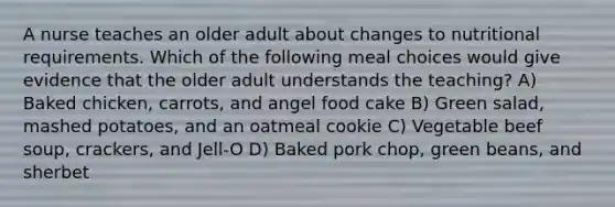 A nurse teaches an older adult about changes to nutritional requirements. Which of the following meal choices would give evidence that the older adult understands the teaching? A) Baked chicken, carrots, and angel food cake B) Green salad, mashed potatoes, and an oatmeal cookie C) Vegetable beef soup, crackers, and Jell-O D) Baked pork chop, green beans, and sherbet