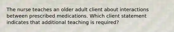 The nurse teaches an older adult client about interactions between prescribed medications. Which client statement indicates that additional teaching is required?