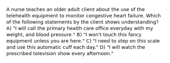 A nurse teaches an older adult client about the use of the telehealth equipment to monitor congestive heart failure. Which of the following statements by the client shows understanding? A) "I will call the primary health care office everyday with my weight, and blood pressure." B) "I won't touch this fancy equipment unless you are here." C) "I need to step on this scale and use this automatic cuff each day." D) "I will watch the prescribed television show every afternoon."