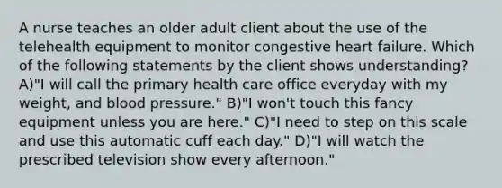 A nurse teaches an older adult client about the use of the telehealth equipment to monitor congestive heart failure. Which of the following statements by the client shows understanding? A)"I will call the primary health care office everyday with my weight, and blood pressure." B)"I won't touch this fancy equipment unless you are here." C)"I need to step on this scale and use this automatic cuff each day." D)"I will watch the prescribed television show every afternoon."