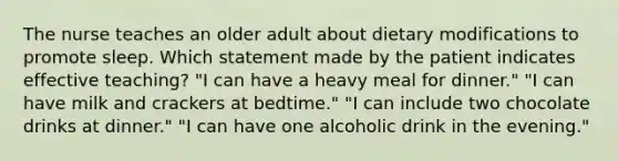 The nurse teaches an older adult about dietary modifications to promote sleep. Which statement made by the patient indicates effective teaching? "I can have a heavy meal for dinner." "I can have milk and crackers at bedtime." "I can include two chocolate drinks at dinner." "I can have one alcoholic drink in the evening."