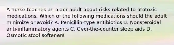 A nurse teaches an older adult about risks related to ototoxic medications. Which of the following medications should the adult minimize or avoid? A. Penicillin-type antibiotics B. Nonsteroidal anti-inflammatory agents C. Over-the-counter sleep aids D. Osmotic stool softeners