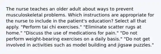 The nurse teaches an older adult about ways to prevent musculoskeletal problems. Which instructions are appropriate for the nurse to include in the patient's education? Select all that apply. "Perform tai chi exercises." "Eliminate scatter rugs at home." "Discuss the use of medications for pain." "Do not perform weight-bearing exercises on a daily basis." "Do not get involved in activities such as model building and jigsaw puzzles."