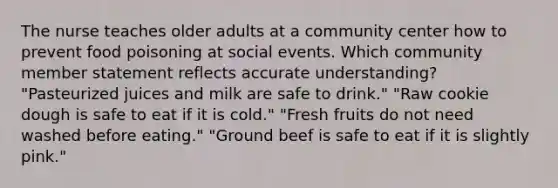 The nurse teaches older adults at a community center how to prevent food poisoning at social events. Which community member statement reflects accurate understanding? "Pasteurized juices and milk are safe to drink." "Raw cookie dough is safe to eat if it is cold." "Fresh fruits do not need washed before eating." "Ground beef is safe to eat if it is slightly pink."