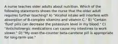 A nurse teaches older adults about nutrition. Which of the following statements shows the nurse that the older adult requires further teaching? A) "Alcohol intake will interfere with absorption of B-complex vitamins and vitamin C." B) "Certain 'fluid' pills can decrease the potassium level in my blood." C) "Anticholinergic medications can cause my intestines to work slower." D) "My over-the-counter beta-carotene pill is appropriate for long-term use."