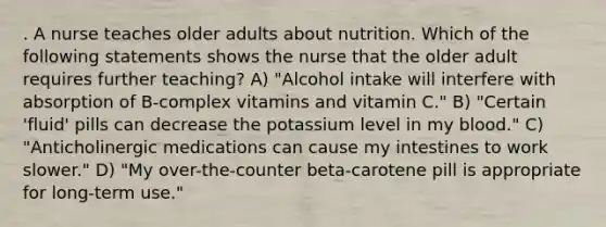 . A nurse teaches older adults about nutrition. Which of the following statements shows the nurse that the older adult requires further teaching? A) "Alcohol intake will interfere with absorption of B-complex vitamins and vitamin C." B) "Certain 'fluid' pills can decrease the potassium level in my blood." C) "Anticholinergic medications can cause my intestines to work slower." D) "My over-the-counter beta-carotene pill is appropriate for long-term use."