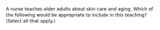 A nurse teaches older adults about skin care and aging. Which of the following would be appropriate to include in this teaching? (Select all that apply.)