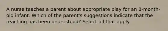 A nurse teaches a parent about appropriate play for an 8-month-old infant. Which of the parent's suggestions indicate that the teaching has been understood? Select all that apply.