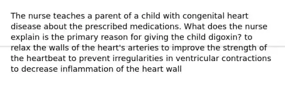 The nurse teaches a parent of a child with congenital heart disease about the prescribed medications. What does the nurse explain is the primary reason for giving the child digoxin? to relax the walls of the heart's arteries to improve the strength of the heartbeat to prevent irregularities in ventricular contractions to decrease inflammation of the heart wall