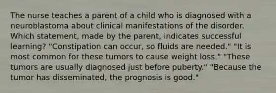 The nurse teaches a parent of a child who is diagnosed with a neuroblastoma about clinical manifestations of the disorder. Which statement, made by the parent, indicates successful learning? "Constipation can occur, so fluids are needed." "It is most common for these tumors to cause weight loss." "These tumors are usually diagnosed just before puberty." "Because the tumor has disseminated, the prognosis is good."