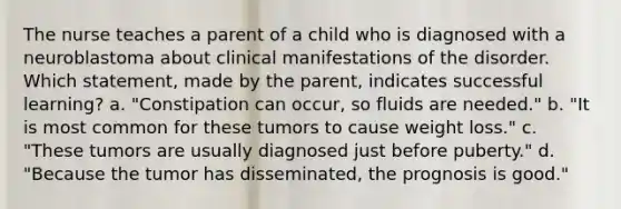 The nurse teaches a parent of a child who is diagnosed with a neuroblastoma about clinical manifestations of the disorder. Which statement, made by the parent, indicates successful learning? a. "Constipation can occur, so fluids are needed." b. "It is most common for these tumors to cause weight loss." c. "These tumors are usually diagnosed just before puberty." d. "Because the tumor has disseminated, the prognosis is good."