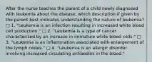 After the nurse teaches the parent of a child newly diagnosed with leukemia about the disease, which description if given by the parent best indicates understanding the nature of leukemia? □ 1. "Leukemia is an infection resulting in increased white blood cell production." □ 2. "Leukemia is a type of cancer characterized by an increase in immature white blood cells." □ 3. "Leukemia is an inflammation associated with enlargement of the lymph nodes." □ 4. "Leukemia is an allergic disorder involving increased circulating antibodies in the blood."