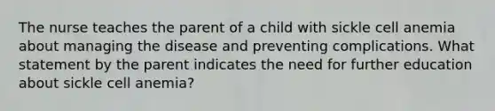 The nurse teaches the parent of a child with sickle cell anemia about managing the disease and preventing complications. What statement by the parent indicates the need for further education about sickle cell anemia?