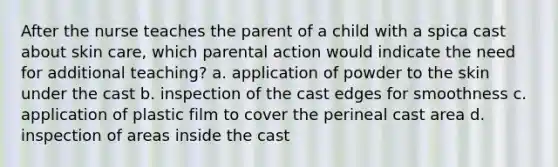 After the nurse teaches the parent of a child with a spica cast about skin care, which parental action would indicate the need for additional teaching? a. application of powder to the skin under the cast b. inspection of the cast edges for smoothness c. application of plastic film to cover the perineal cast area d. inspection of areas inside the cast