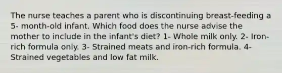 The nurse teaches a parent who is discontinuing breast-feeding a 5- month-old infant. Which food does the nurse advise the mother to include in the infant's diet? 1- Whole milk only. 2- Iron-rich formula only. 3- Strained meats and iron-rich formula. 4- Strained vegetables and low fat milk.