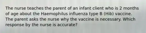 The nurse teaches the parent of an infant client who is 2 months of age about the Haemophilus influenza type B (Hib) vaccine. The parent asks the nurse why the vaccine is necessary. Which response by the nurse is accurate?