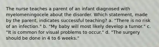 The nurse teaches a parent of an infant diagnosed with myelomeningocele about the disorder. Which statement, made by the parent, indicates successful teaching? a. "There is no risk of an infection." b. "My baby will most likely develop a tumor." c. "It is common for visual problems to occur." d. "The surgery should be done in 4 to 6 weeks."