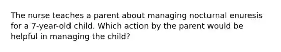 The nurse teaches a parent about managing nocturnal enuresis for a 7-year-old child. Which action by the parent would be helpful in managing the child?