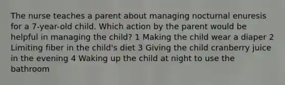 The nurse teaches a parent about managing nocturnal enuresis for a 7-year-old child. Which action by the parent would be helpful in managing the child? 1 Making the child wear a diaper 2 Limiting fiber in the child's diet 3 Giving the child cranberry juice in the evening 4 Waking up the child at night to use the bathroom