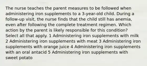 The nurse teaches the parent measures to be followed when administering iron supplements to a 3-year-old child. During a follow-up visit, the nurse finds that the child still has anemia, even after following the complete treatment regimen. Which action by the parent is likely responsible for this condition? Select all that apply. 1 Administering iron supplements with milk 2 Administering iron supplements with meat 3 Administering iron supplements with orange juice 4 Administering iron supplements with an oral antacid 5 Administering iron supplements with sweet potato