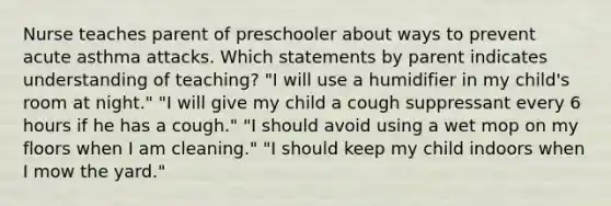 Nurse teaches parent of preschooler about ways to prevent acute asthma attacks. Which statements by parent indicates understanding of teaching? "I will use a humidifier in my child's room at night." "I will give my child a cough suppressant every 6 hours if he has a cough." "I should avoid using a wet mop on my floors when I am cleaning." "I should keep my child indoors when I mow the yard."