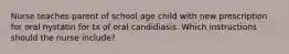 Nurse teaches parent of school age child with new prescription for oral nystatin for tx of oral candidiasis. Which instructions should the nurse include?