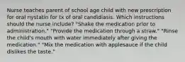 Nurse teaches parent of school age child with new prescription for oral nystatin for tx of oral candidiasis. Which instructions should the nurse include? "Shake the medication prior to administration." "Provide the medication through a straw." "Rinse the child's mouth with water immediately after giving the medication." "Mix the medication with applesauce if the child dislikes the taste."