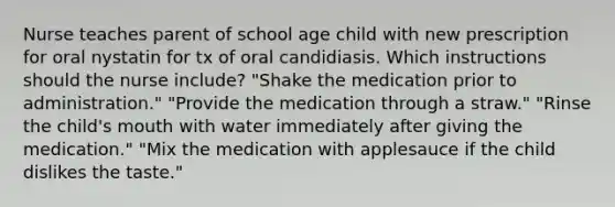 Nurse teaches parent of school age child with new prescription for oral nystatin for tx of oral candidiasis. Which instructions should the nurse include? "Shake the medication prior to administration." "Provide the medication through a straw." "Rinse the child's mouth with water immediately after giving the medication." "Mix the medication with applesauce if the child dislikes the taste."